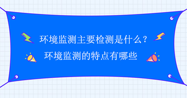 环境监测主要检测是什么?环境监测的特点有哪些